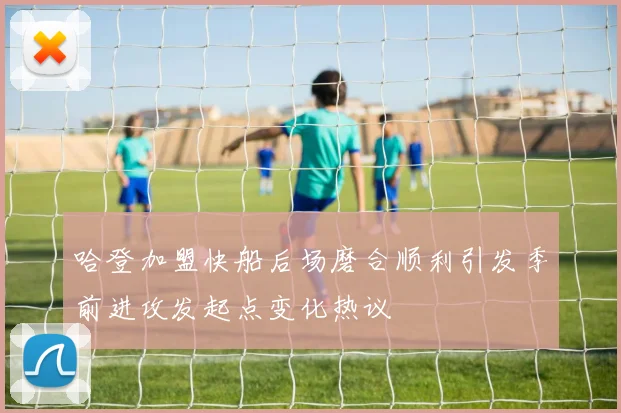 哈登加盟快船后场磨合顺利引发季前进攻发起点变化热议