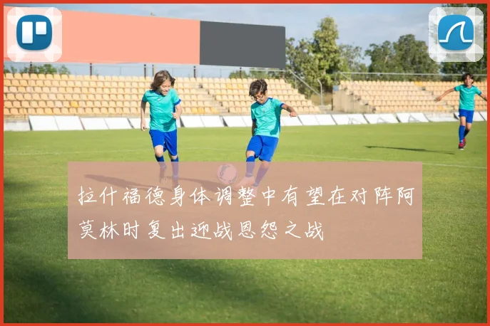 拉什福德身体调整中有望在对阵阿莫林时复出迎战恩怨之战